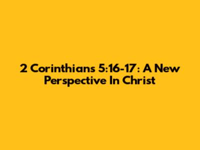 2 Corinthians 5:16-17: A New Perspective In Christ
