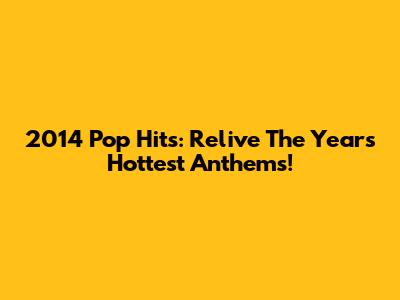 2014 Pop Hits: Relive The Year's Hottest Anthems!