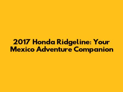 2017 Honda Ridgeline: Your Mexico Adventure Companion