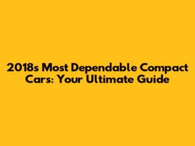 2018's Most Dependable Compact Cars: Your Ultimate Guide