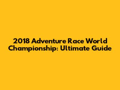 2018 Adventure Race World Championship: Ultimate Guide