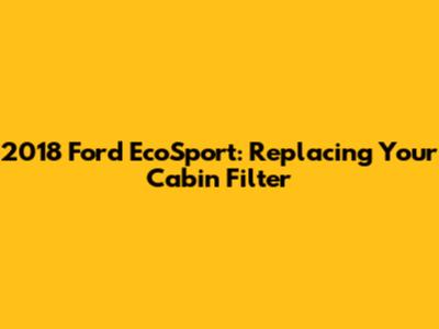 2018 Ford EcoSport: Replacing Your Cabin Filter