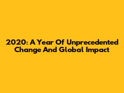 2020: A Year Of Unprecedented Change And Global Impact