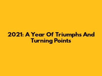 2021: A Year Of Triumphs And Turning Points