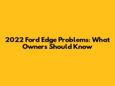 2022 Ford Edge Problems: What Owners Should Know