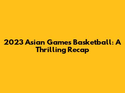 2023 Asian Games Basketball: A Thrilling Recap