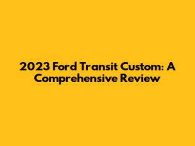 2023 Ford Transit Custom: A Comprehensive Review