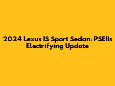 2024 Lexus IS Sport Sedan: PSEII's Electrifying Update