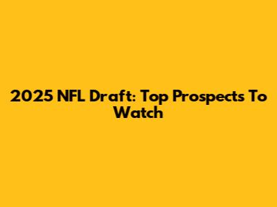 2025 NFL Draft: Top Prospects To Watch