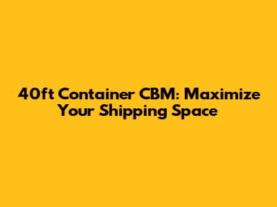 40ft Container CBM: Maximize Your Shipping Space