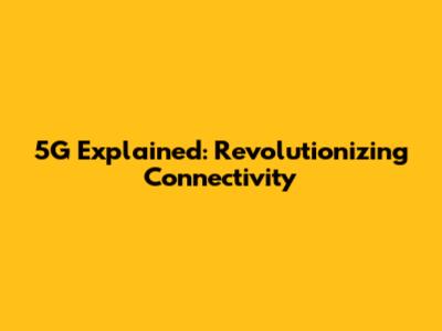 5G Explained: Revolutionizing Connectivity