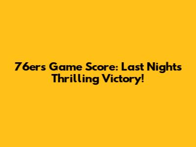 76ers Game Score: Last Night's Thrilling Victory!