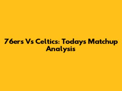 76ers Vs Celtics: Today's Matchup Analysis