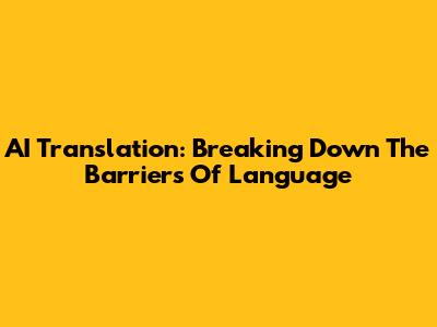 AI Translation: Breaking Down The Barriers Of Language
