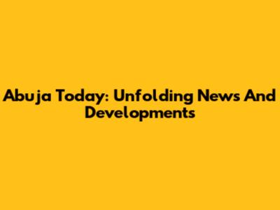 Abuja Today: Unfolding News And Developments