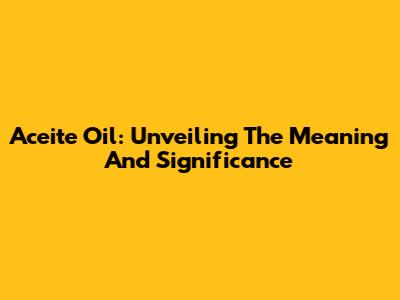 Aceite Oil: Unveiling The Meaning And Significance