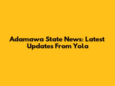 Adamawa State News: Latest Updates From Yola
