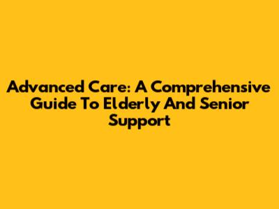 Advanced Care: A Comprehensive Guide To Elderly And Senior Support