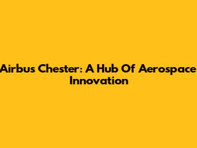 Airbus Chester: A Hub Of Aerospace Innovation