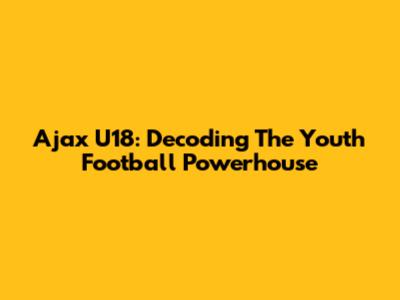 Ajax U18: Decoding The Youth Football Powerhouse