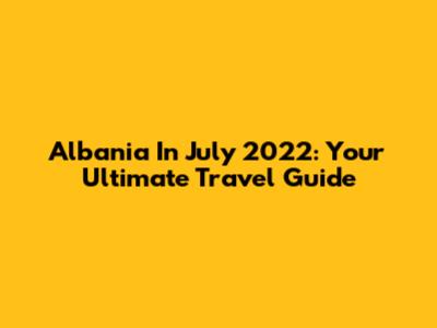 Albania In July 2022: Your Ultimate Travel Guide