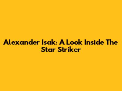 Alexander Isak: A Look Inside The Star Striker