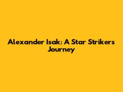 Alexander Isak: A Star Striker's Journey