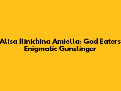 Alisa Ilinichina Amiella: God Eater's Enigmatic Gunslinger