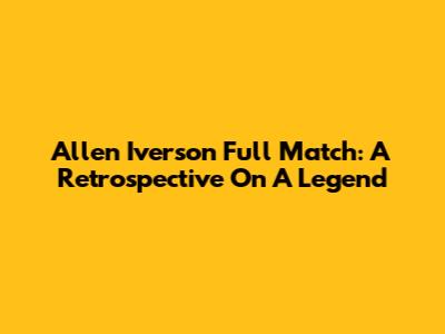 Allen Iverson Full Match: A Retrospective On A Legend
