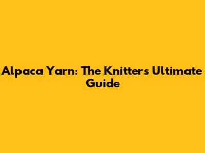 Alpaca Yarn: The Knitter's Ultimate Guide