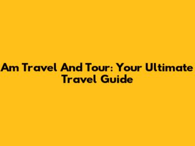 Am Travel And Tour: Your Ultimate Travel Guide