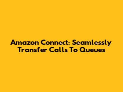 Amazon Connect: Seamlessly Transfer Calls To Queues