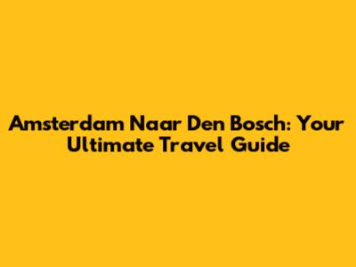 Amsterdam Naar Den Bosch: Your Ultimate Travel Guide