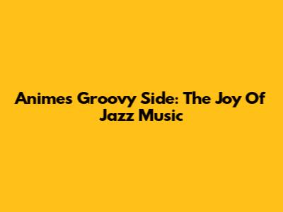 Anime's Groovy Side: The Joy Of Jazz Music