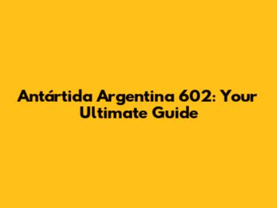 Antártida Argentina 602: Your Ultimate Guide