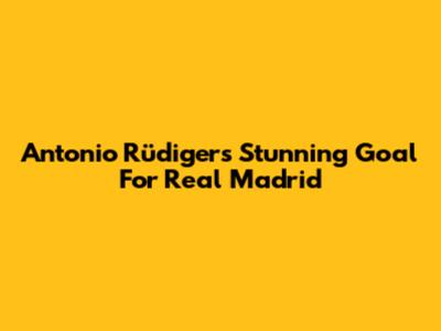 Antonio Rüdiger's Stunning Goal For Real Madrid