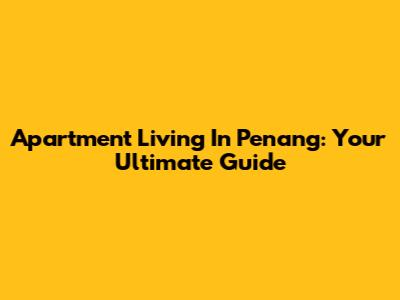 Apartment Living In Penang: Your Ultimate Guide