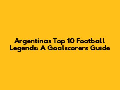 Argentina's Top 10 Football Legends: A Goalscorer's Guide