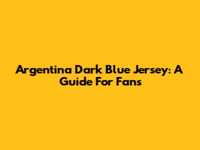 Argentina Dark Blue Jersey: A Guide For Fans