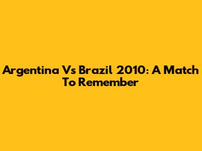 Argentina Vs Brazil 2010: A Match To Remember