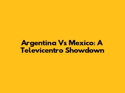 Argentina Vs Mexico: A Televicentro Showdown