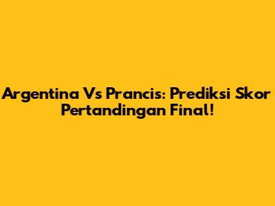 Argentina Vs Prancis: Prediksi Skor Pertandingan Final!