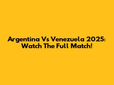 Argentina Vs Venezuela 2025: Watch The Full Match!