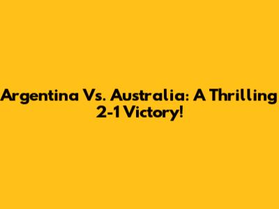 Argentina Vs. Australia: A Thrilling 2-1 Victory!