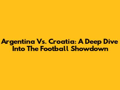 Argentina Vs. Croatia: A Deep Dive Into The Football Showdown