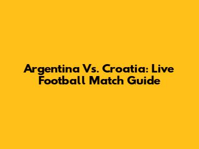 Argentina Vs. Croatia: Live Football Match Guide