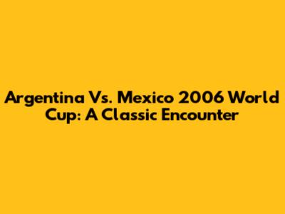 Argentina Vs. Mexico 2006 World Cup: A Classic Encounter