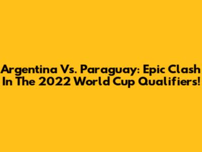 Argentina Vs. Paraguay: Epic Clash In The 2022 World Cup Qualifiers!