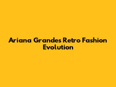Ariana Grande's Retro Fashion Evolution