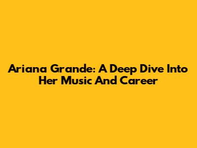 Ariana Grande: A Deep Dive Into Her Music And Career